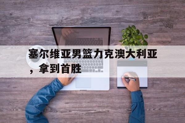 塞尔维亚男篮力克澳大利亚，拿到首胜