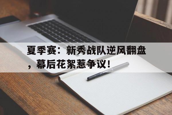 夏季赛：新秀战队逆风翻盘，幕后花絮惹争议！