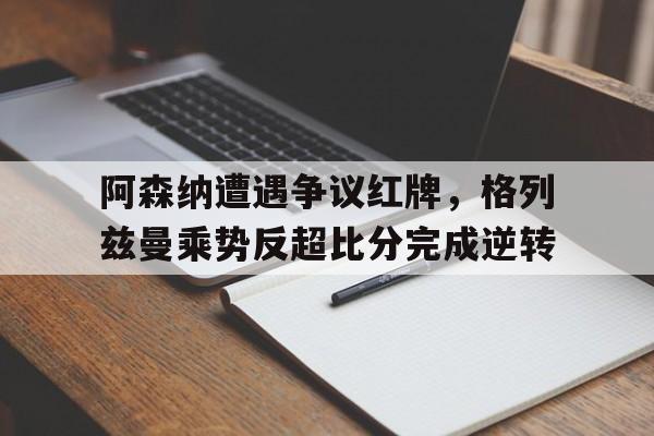 阿森纳遭遇争议红牌，格列兹曼乘势反超比分完成逆转