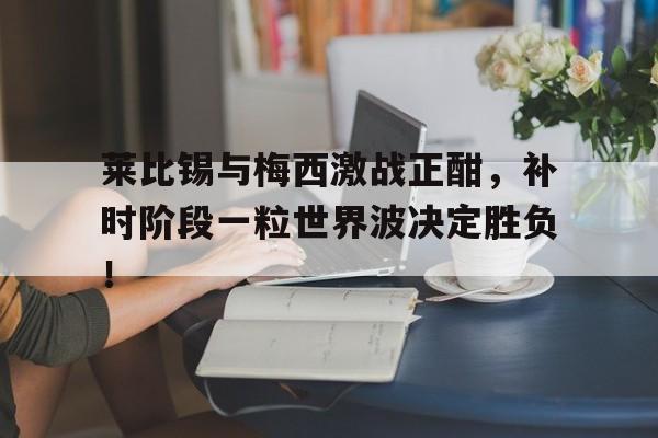 莱比锡与梅西激战正酣，补时阶段一粒世界波决定胜负！