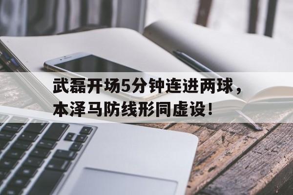 武磊开场5分钟连进两球，本泽马防线形同虚设！