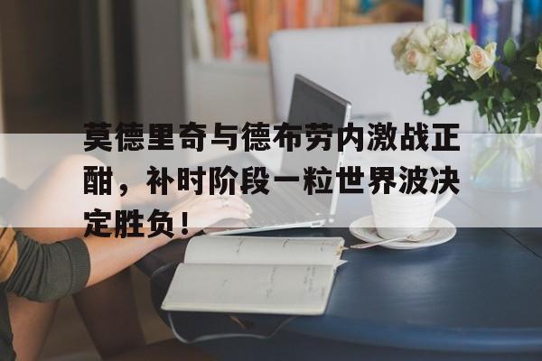 莫德里奇与德布劳内激战正酣，补时阶段一粒世界波决定胜负！