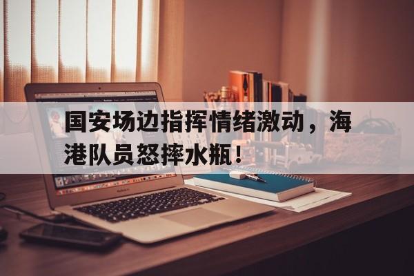 国安场边指挥情绪激动，海港队员怒摔水瓶！北京国安9比1上海申花
