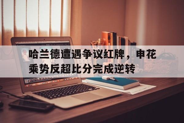 哈兰德遭遇争议红牌，申花乘势反超比分完成逆转