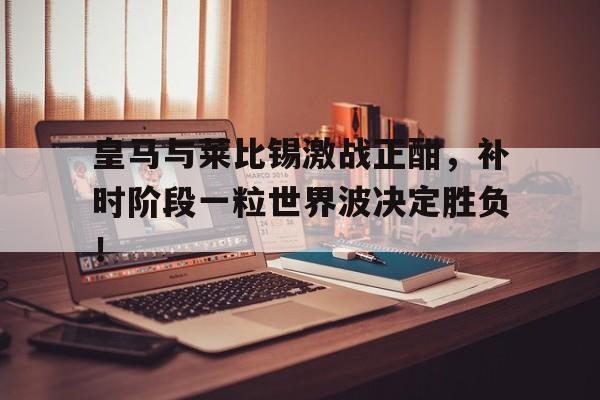 皇马与莱比锡激战正酣，补时阶段一粒世界波决定胜负！