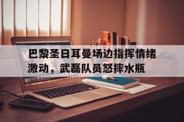 巴黎圣日耳曼场边指挥情绪激动，武磊队员怒摔水瓶