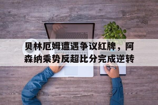 贝林厄姆遭遇争议红牌，阿森纳乘势反超比分完成逆转